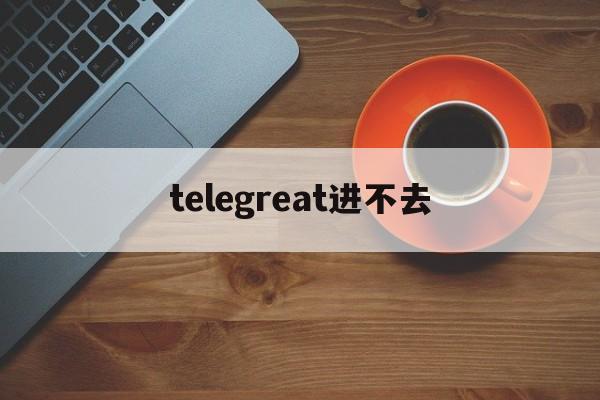 [telegreat进不去]为什么telegram进不去